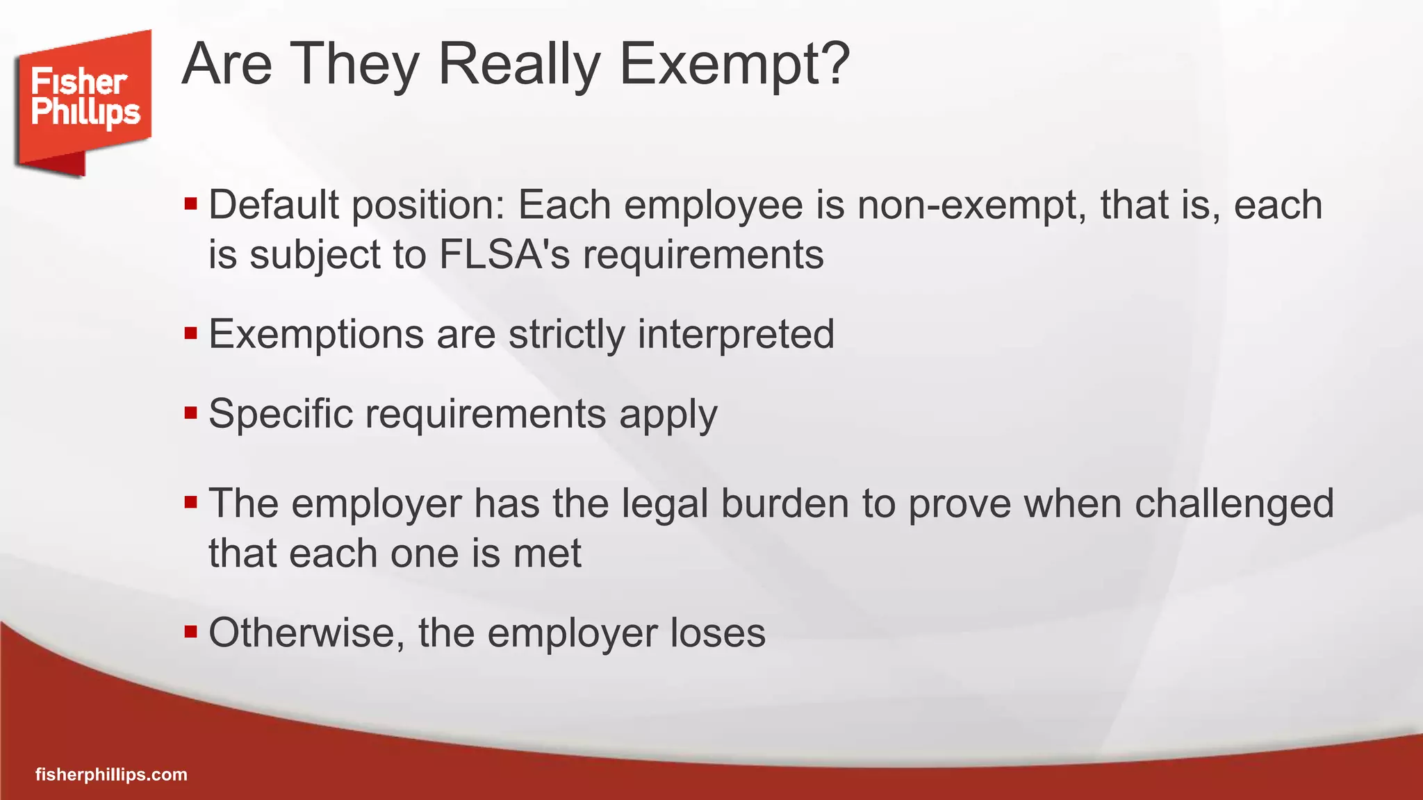 fisherphillips.com
Are They Really Exempt?
 Default position: Each employee is non-exempt, that is, each
is subject to FLSA's requirements
 Exemptions are strictly interpreted
 Specific requirements apply
 The employer has the legal burden to prove when challenged
that each one is met
 Otherwise, the employer loses
 