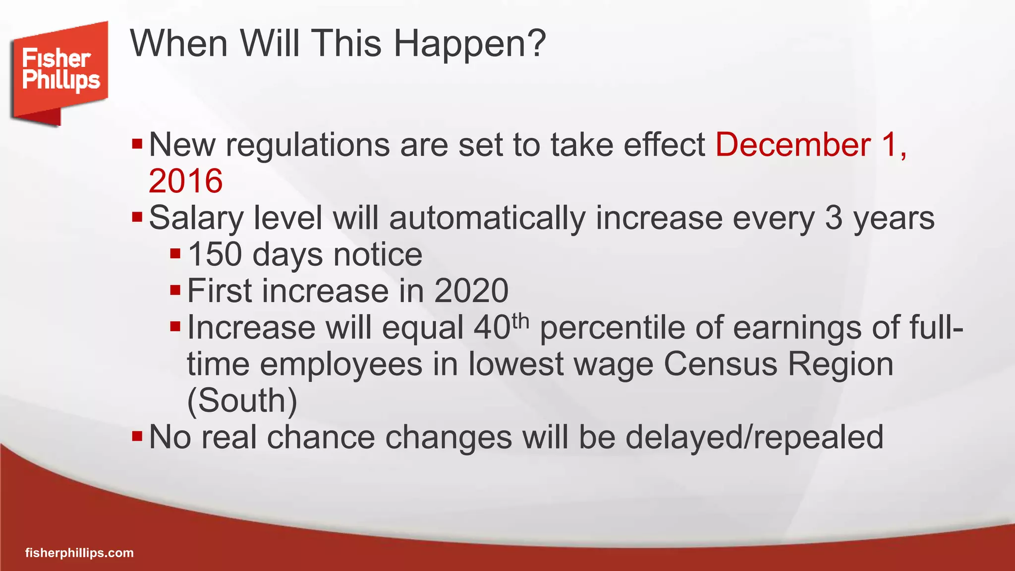 fisherphillips.com
When Will This Happen?
New regulations are set to take effect December 1,
2016
Salary level will automatically increase every 3 years
150 days notice
First increase in 2020
Increase will equal 40th percentile of earnings of full-
time employees in lowest wage Census Region
(South)
No real chance changes will be delayed/repealed
 