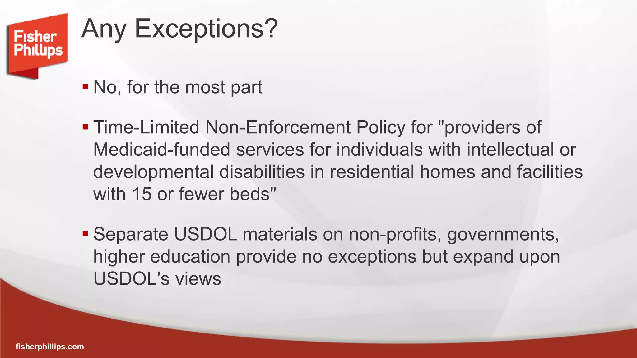 fisherphillips.com
Any Exceptions?
 No, for the most part
 Time-Limited Non-Enforcement Policy for "providers of
Medicaid-funded services for individuals with intellectual or
developmental disabilities in residential homes and facilities
with 15 or fewer beds"
 Separate USDOL materials on non-profits, governments,
higher education provide no exceptions but expand upon
USDOL's views
 