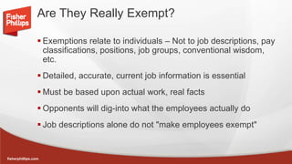 fisherphillips.com
Are They Really Exempt?
 Exemptions relate to individuals – Not to job descriptions, pay
classifications, positions, job groups, conventional wisdom,
etc.
 Detailed, accurate, current job information is essential
 Must be based upon actual work, real facts
 Opponents will dig-into what the employees actually do
 Job descriptions alone do not "make employees exempt"
 