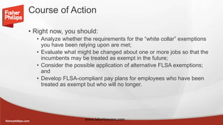 fisherphillips.com
Course of Action
• Right now, you should:
• Analyze whether the requirements for the “white collar” exemptions
you have been relying upon are met;
• Evaluate what might be changed about one or more jobs so that the
incumbents may be treated as exempt in the future;
• Consider the possible application of alternative FLSA exemptions;
and
• Develop FLSA-compliant pay plans for employees who have been
treated as exempt but who will no longer.
www.laborlawyers.com
 