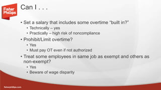 fisherphillips.com
Can I . . .
• Set a salary that includes some overtime “built in?”
• Technically – yes
• Practically – high risk of noncompliance
• Prohibit/Limit overtime?
• Yes
• Must pay OT even if not authorized
• Treat some employees in same job as exempt and others as
non-exempt?
• Yes
• Beware of wage disparity
 