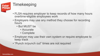 fisherphillips.com
Timekeeping
• FLSA requires employer to keep records of how many hours
overtime-eligible employees work
• Employers may use any method they choose for recording
hours
• But MUST be
• Accurate
• Complete
• Employer may use their own system or require employee to
keep track
• “Punch in/punch out” times are not required
 