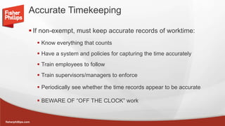 fisherphillips.com
Accurate Timekeeping
 If non-exempt, must keep accurate records of worktime:
 Know everything that counts
 Have a system and policies for capturing the time accurately
 Train employees to follow
 Train supervisors/managers to enforce
 Periodically see whether the time records appear to be accurate
 BEWARE OF “OFF THE CLOCK” work
 