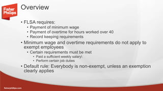 fisherphillips.com
Overview
• FLSA requires:
• Payment of minimum wage
• Payment of overtime for hours worked over 40
• Record keeping requirements
• Minimum wage and overtime requirements do not apply to
exempt employees
• Certain requirements must be met
• Paid a sufficient weekly salary
• Perform certain job duties
• Default rule: Everybody is non-exempt, unless an exemption
clearly applies
 