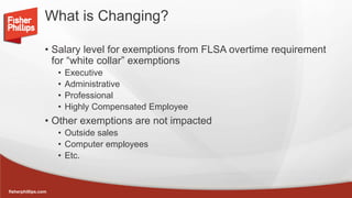 fisherphillips.com
What is Changing?
• Salary level for exemptions from FLSA overtime requirement
for “white collar” exemptions
• Executive
• Administrative
• Professional
• Highly Compensated Employee
• Other exemptions are not impacted
• Outside sales
• Computer employees
• Etc.
 