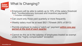 fisherphillips.com
What Is Changing?
 Employers will be able to satisfy up to 10% of the salary threshold
from "nondiscretionary bonuses and incentive payments“
 Includes commissions
 Can count only those paid quarterly or more frequently
 Weekly salary must be at least $821.70/week (90% of $913)
• Permits employer to make a “catch-up” payment within one pay
period at the end of each quarter
 Cannot do this as to the salaries of employees treated as exempt
under the "highly compensated" exception
 