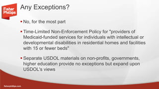 fisherphillips.com
Any Exceptions?
 No, for the most part
 Time-Limited Non-Enforcement Policy for "providers of
Medicaid-funded services for individuals with intellectual or
developmental disabilities in residential homes and facilities
with 15 or fewer beds"
 Separate USDOL materials on non-profits, governments,
higher education provide no exceptions but expand upon
USDOL's views
 