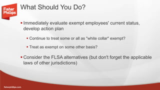 fisherphillips.com
What Should You Do?
 Immediately evaluate exempt employees' current status,
develop action plan
 Continue to treat some or all as "white collar" exempt?
 Treat as exempt on some other basis?
 Consider the FLSA alternatives (but don't forget the applicable
laws of other jurisdictions)
 