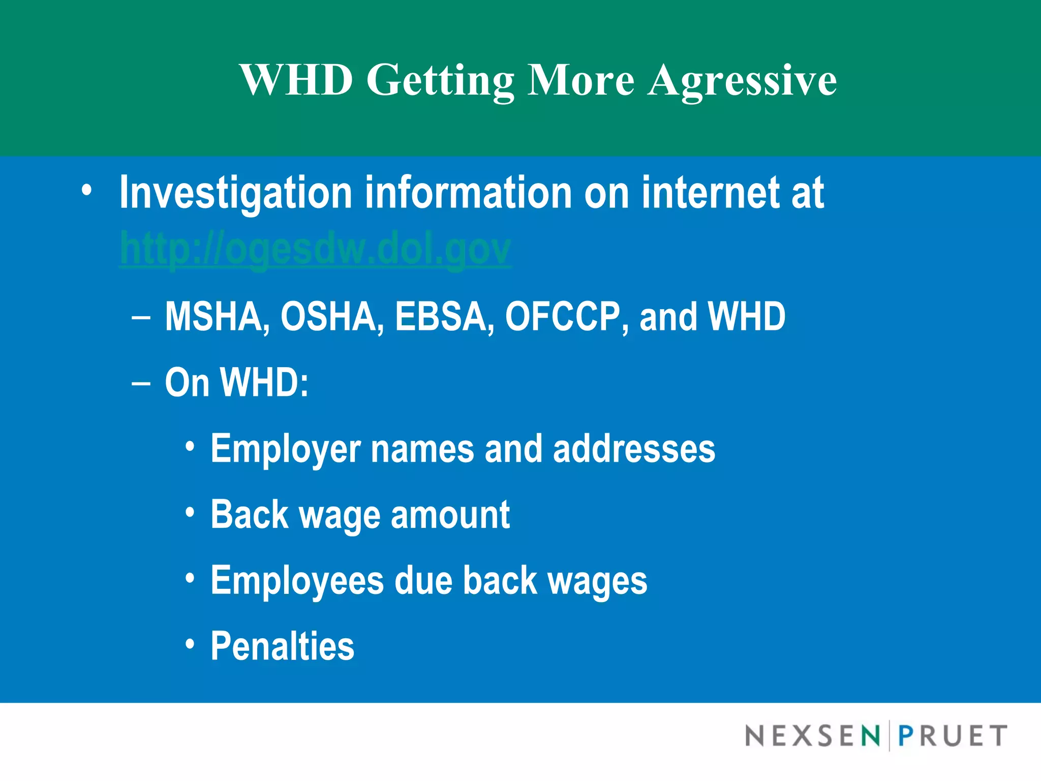 WHD Getting More Agressive

• Investigation information on internet at
  http://ogesdw.dol.gov
  – MSHA, OSHA, EBSA, OFCCP, and WHD
  – On WHD:
     • Employer names and addresses
     • Back wage amount
     • Employees due back wages
     • Penalties
 