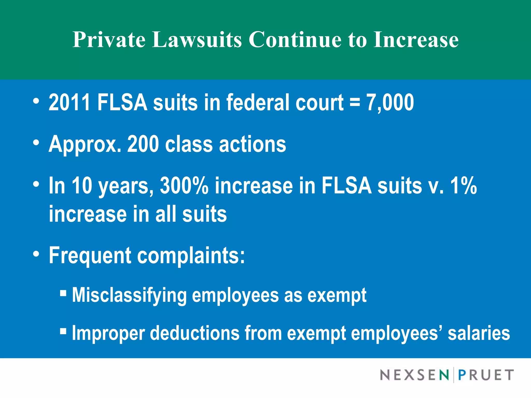 Private Lawsuits Continue to Increase

• 2011 FLSA suits in federal court = 7,000
• Approx. 200 class actions
• In 10 years, 300% increase in FLSA suits v. 1%
  increase in all suits
• Frequent complaints:
   Misclassifying employees as exempt
   Improper deductions from exempt employees’ salaries
 