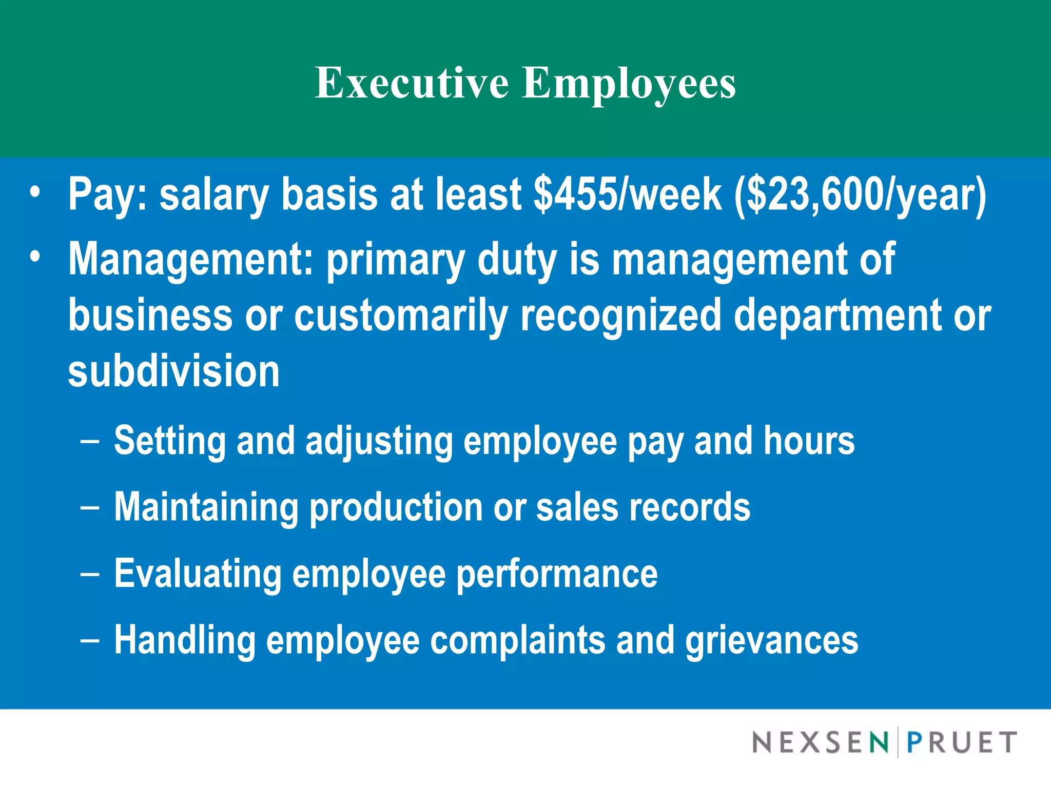 Executive Employees

• Pay: salary basis at least $455/week ($23,600/year)
• Management: primary duty is management of
  business or customarily recognized department or
  subdivision 
    – Setting and adjusting employee pay and hours
    – Maintaining production or sales records
    – Evaluating employee performance
    – Handling employee complaints and grievances
 
 