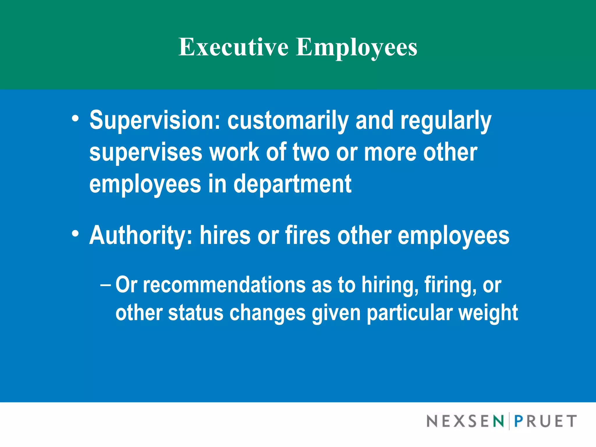 Executive Employees

• Supervision: customarily and regularly
  supervises work of two or more other
  employees in department
• Authority: hires or fires other employees
  – Or recommendations as to hiring, firing, or
    other status changes given particular weight
 