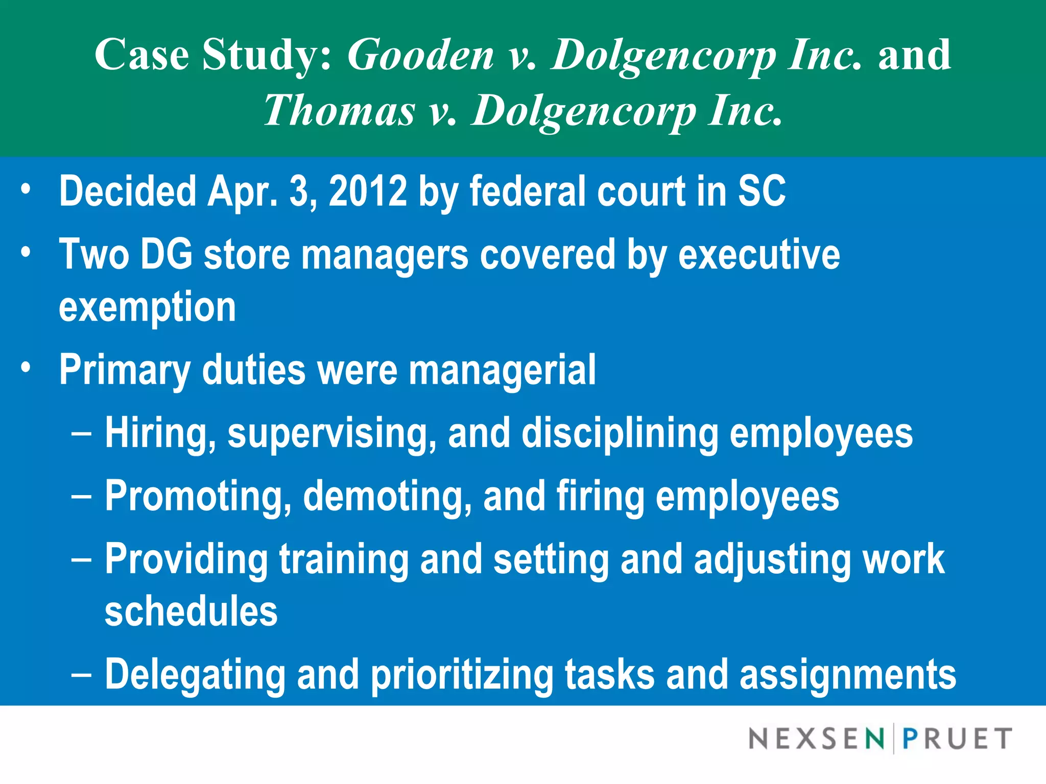 Case Study: Gooden v. Dolgencorp Inc. and
            Thomas v. Dolgencorp Inc.
• Decided Apr. 3, 2012 by federal court in SC
• Two DG store managers covered by executive
  exemption
• Primary duties were managerial
   – Hiring, supervising, and disciplining employees
   – Promoting, demoting, and firing employees
   – Providing training and setting and adjusting work
     schedules
   – Delegating and prioritizing tasks and assignments
 