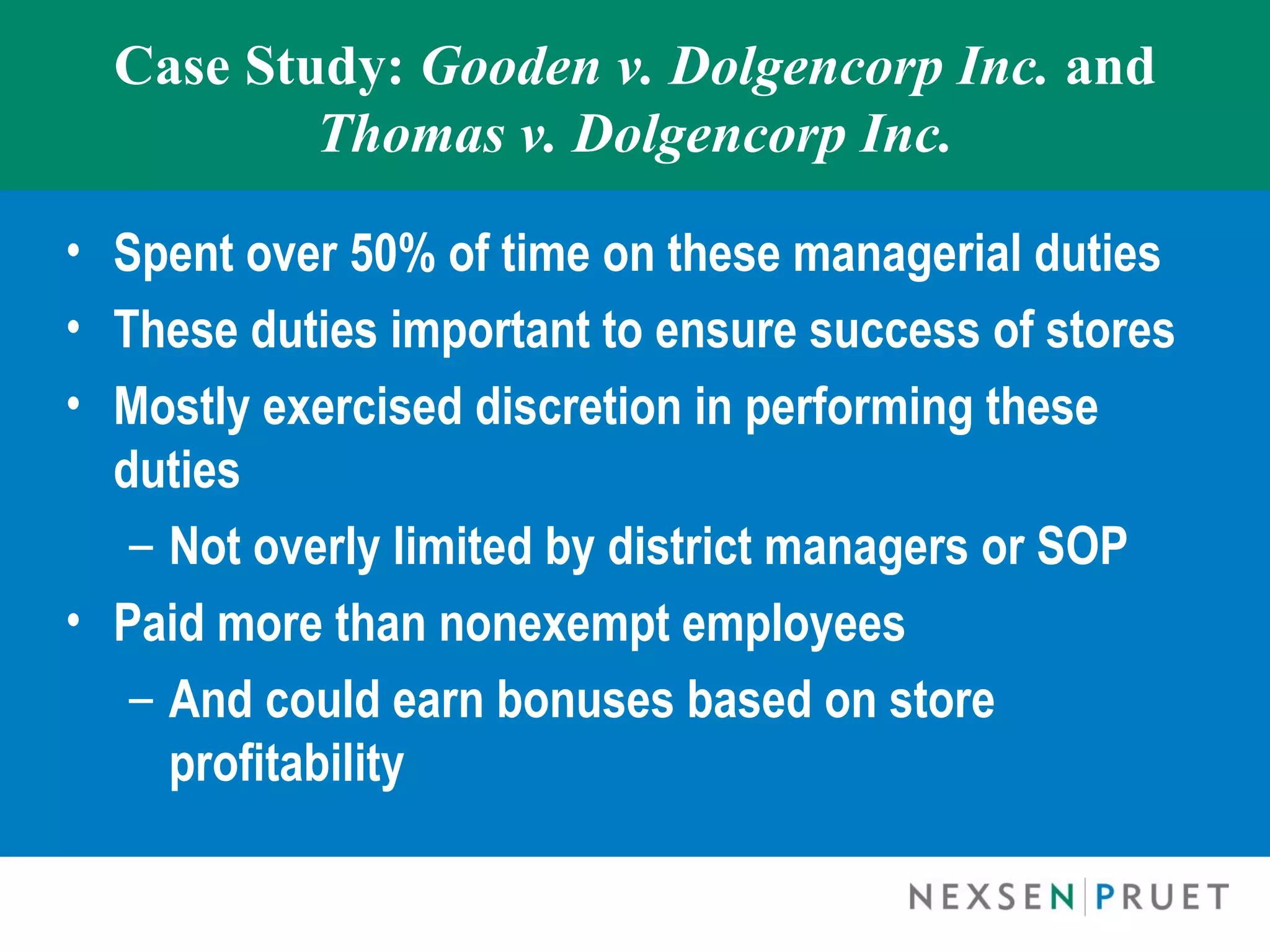 Case Study: Gooden v. Dolgencorp Inc. and
          Thomas v. Dolgencorp Inc.

• Spent over 50% of time on these managerial duties
• These duties important to ensure success of stores
• Mostly exercised discretion in performing these
  duties
   – Not overly limited by district managers or SOP
• Paid more than nonexempt employees
   – And could earn bonuses based on store
     profitability
 