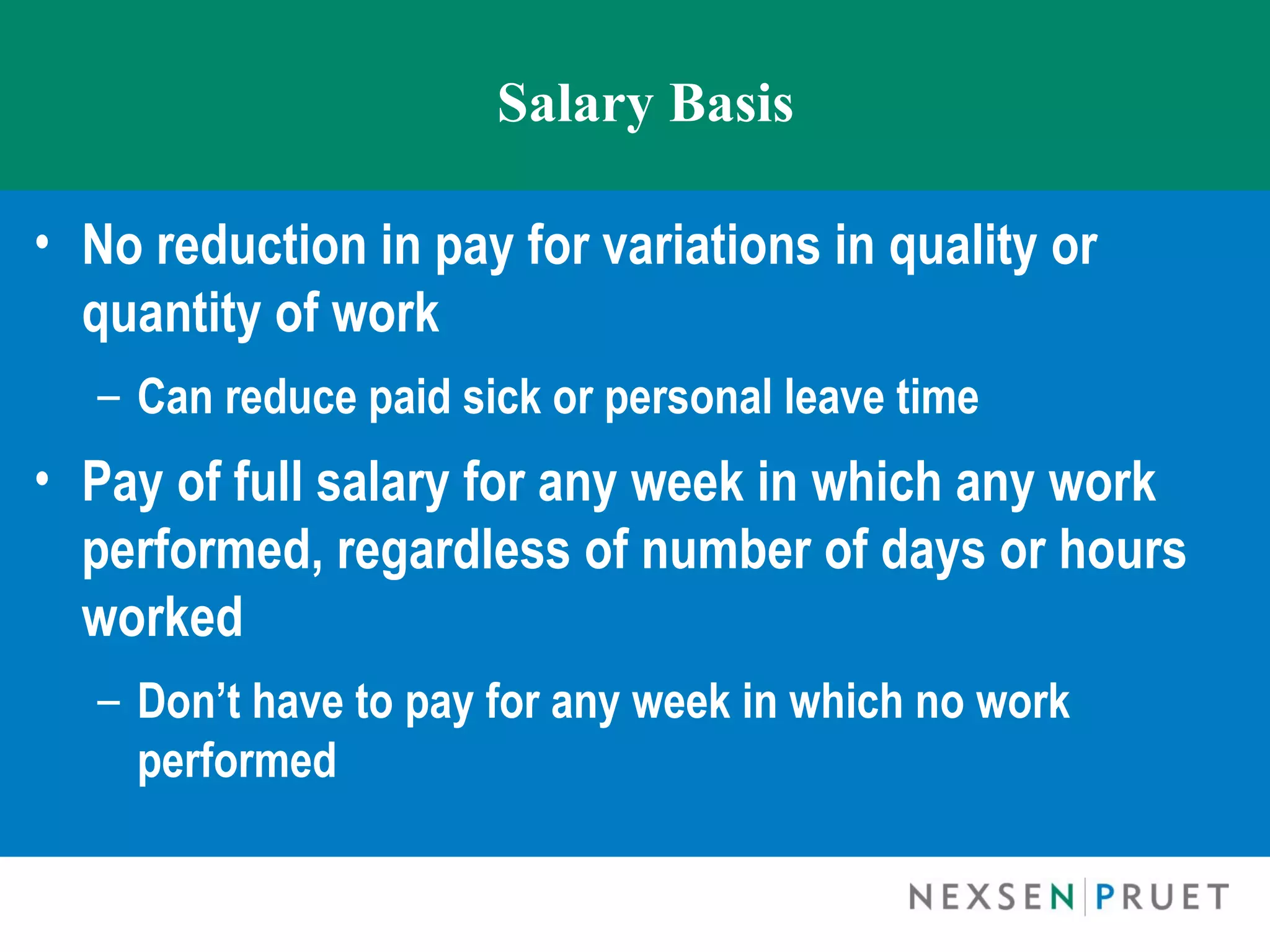 Salary Basis

• No reduction in pay for variations in quality or
  quantity of work
  – Can reduce paid sick or personal leave time
• Pay of full salary for any week in which any work
  performed, regardless of number of days or hours
  worked
  – Don’t have to pay for any week in which no work
    performed
 