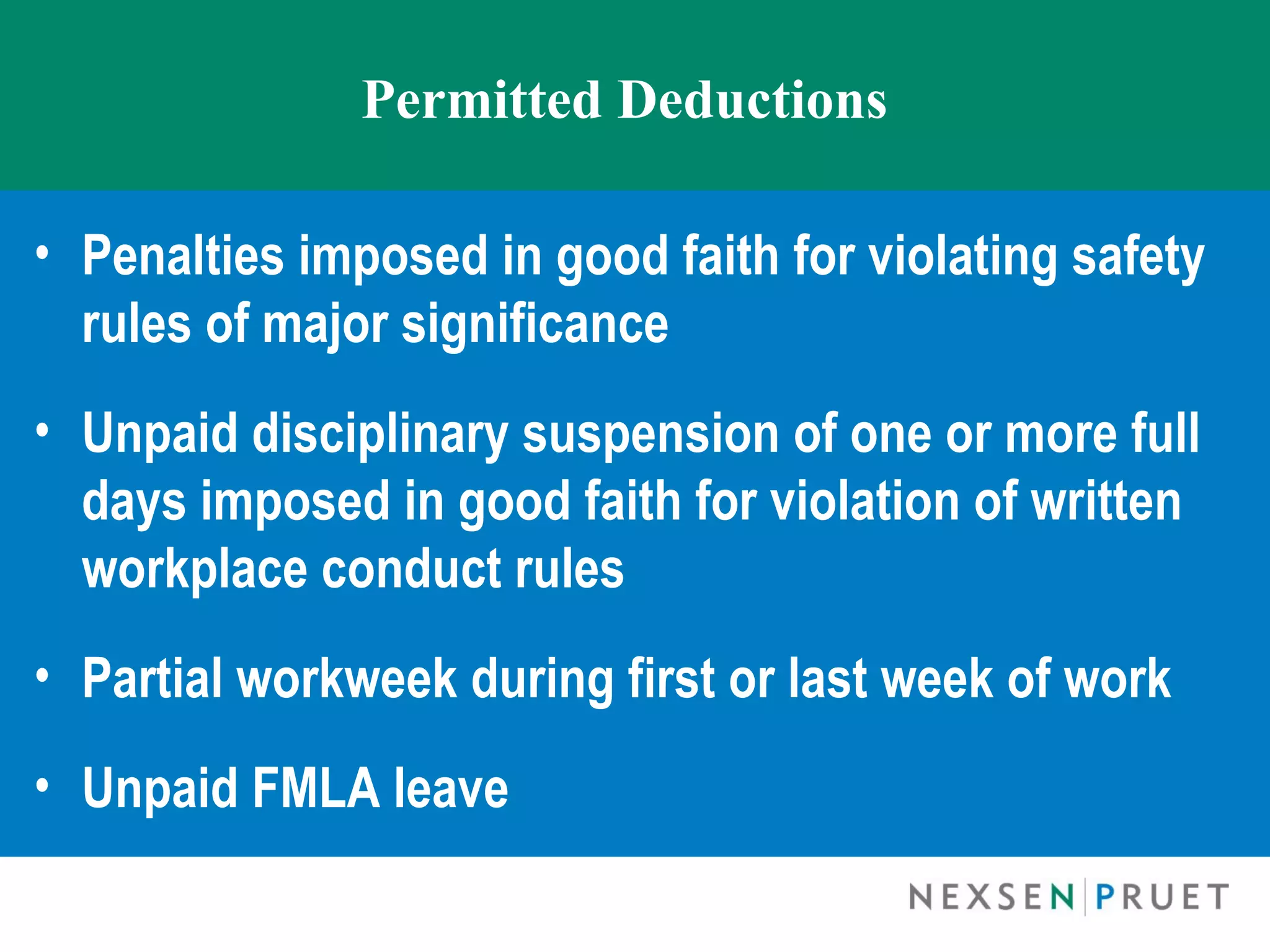 Permitted Deductions

• Penalties imposed in good faith for violating safety
  rules of major significance
• Unpaid disciplinary suspension of one or more full
  days imposed in good faith for violation of written
  workplace conduct rules
• Partial workweek during first or last week of work
• Unpaid FMLA leave
 