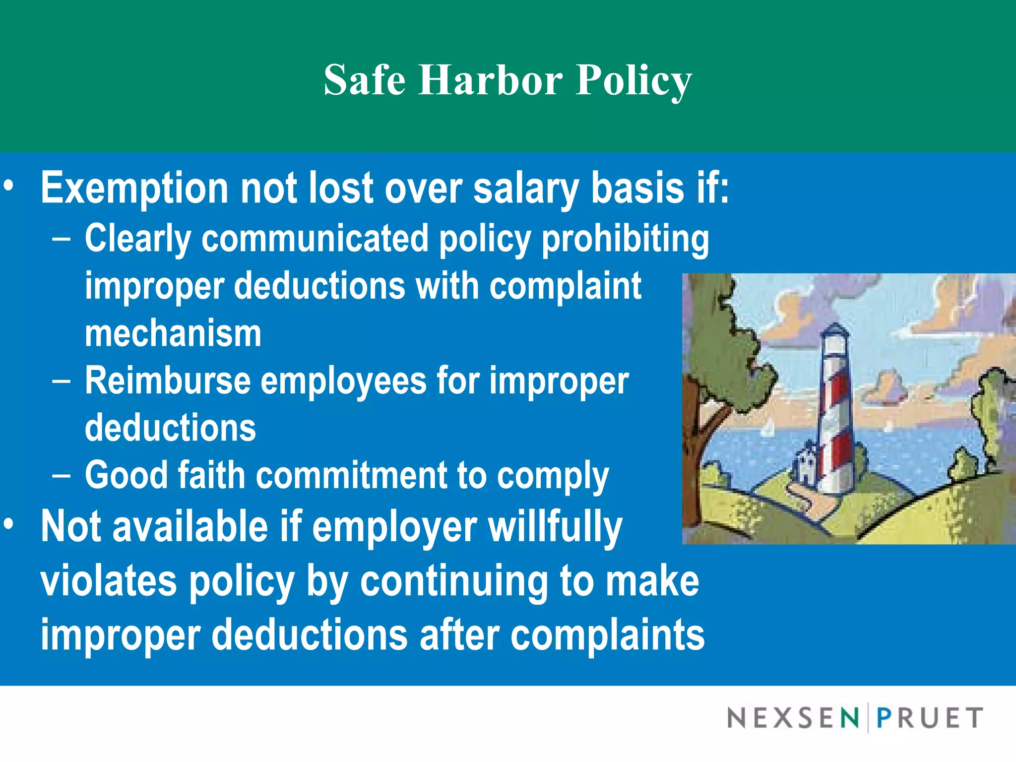 Safe Harbor Policy

• Exemption not lost over salary basis if:
  – Clearly communicated policy prohibiting
    improper deductions with complaint
    mechanism
  – Reimburse employees for improper
    deductions
  – Good faith commitment to comply
• Not available if employer willfully
  violates policy by continuing to make
  improper deductions after complaints
 