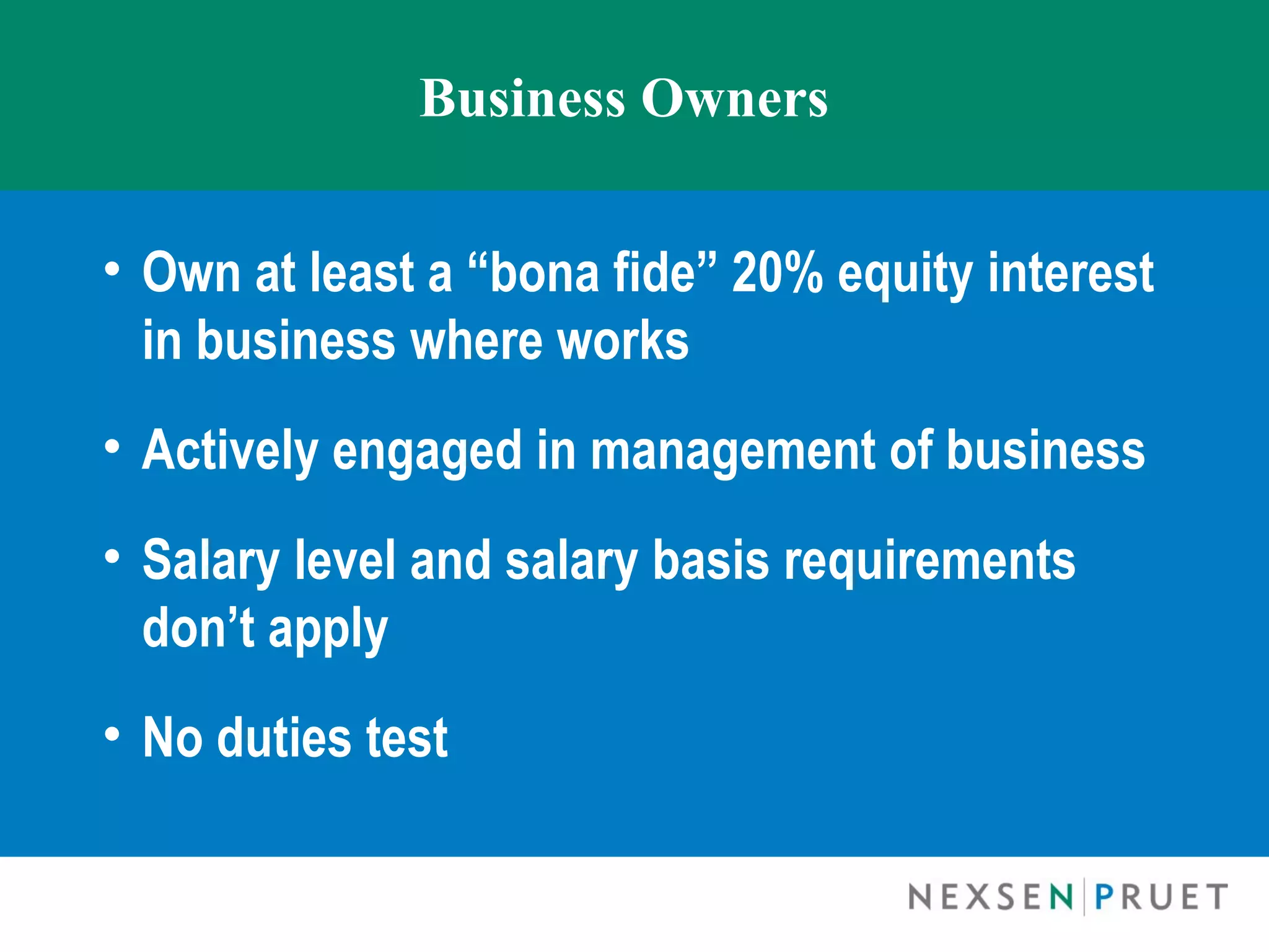 Business Owners


• Own at least a “bona fide” 20% equity interest
  in business where works
• Actively engaged in management of business
• Salary level and salary basis requirements
  don’t apply
• No duties test
 