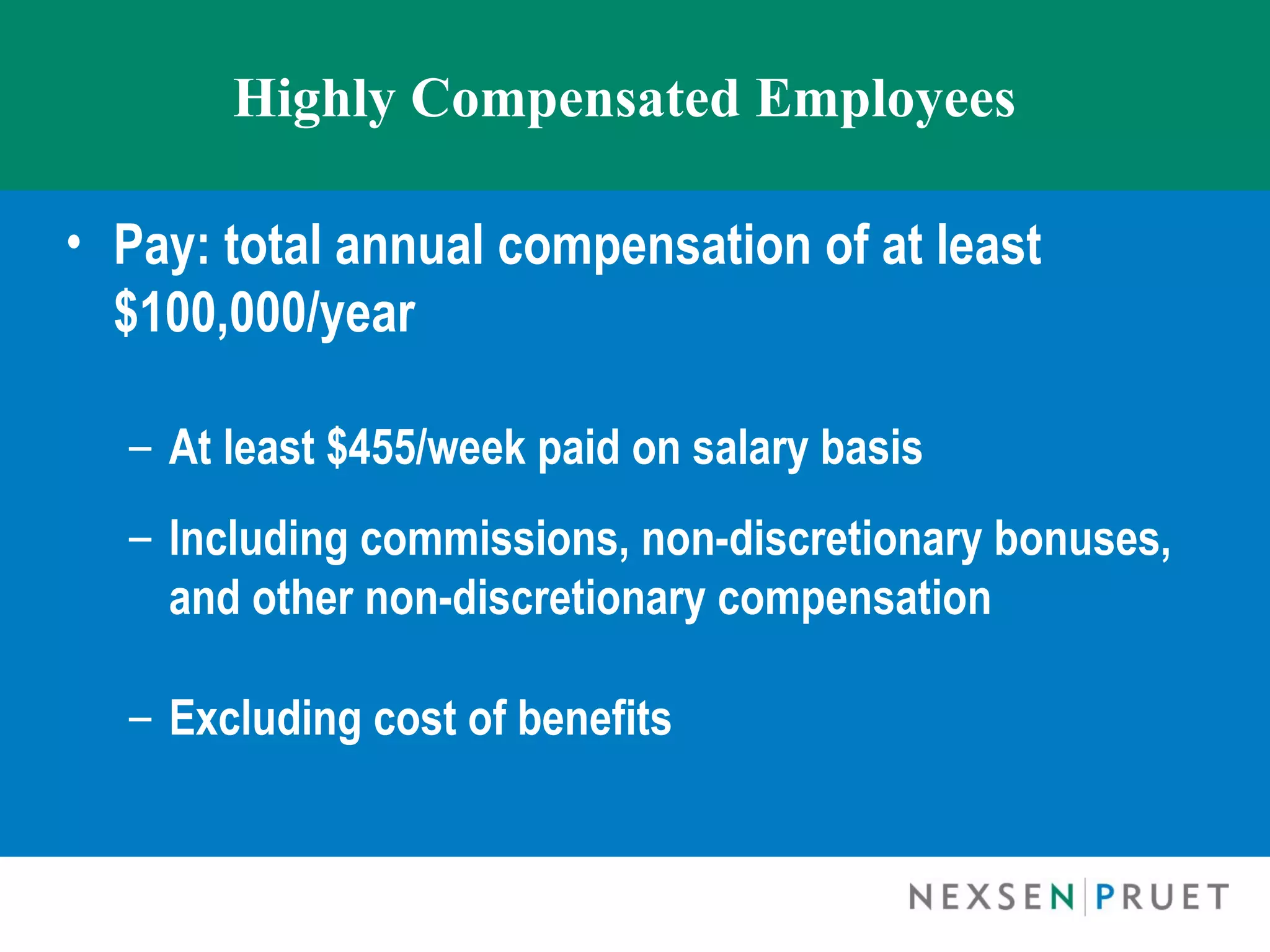 Highly Compensated Employees

• Pay: total annual compensation of at least
  $100,000/year 

  – At least $455/week paid on salary basis
  – Including commissions, non-discretionary bonuses,
    and other non-discretionary compensation

  – Excluding cost of benefits
 
