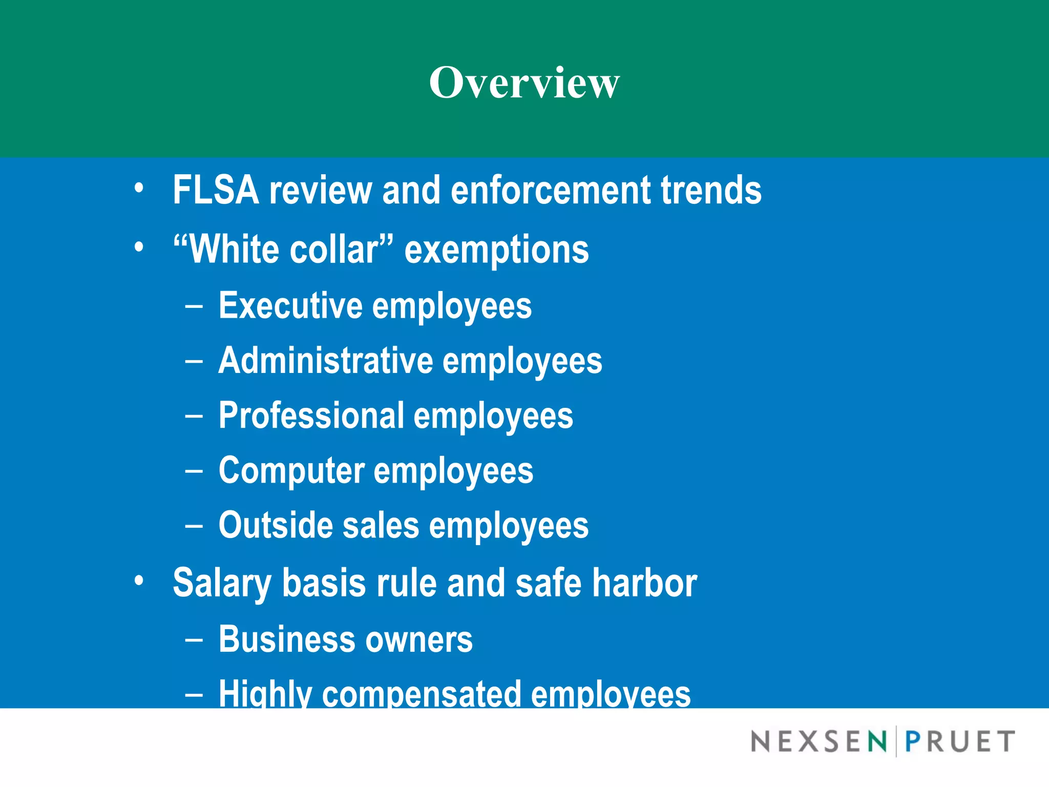 Overview

• FLSA review and enforcement trends
• “White collar” exemptions
   –   Executive employees
   –   Administrative employees
   –   Professional employees
   –   Computer employees
   –   Outside sales employees
• Salary basis rule and safe harbor
   – Business owners
   – Highly compensated employees
 