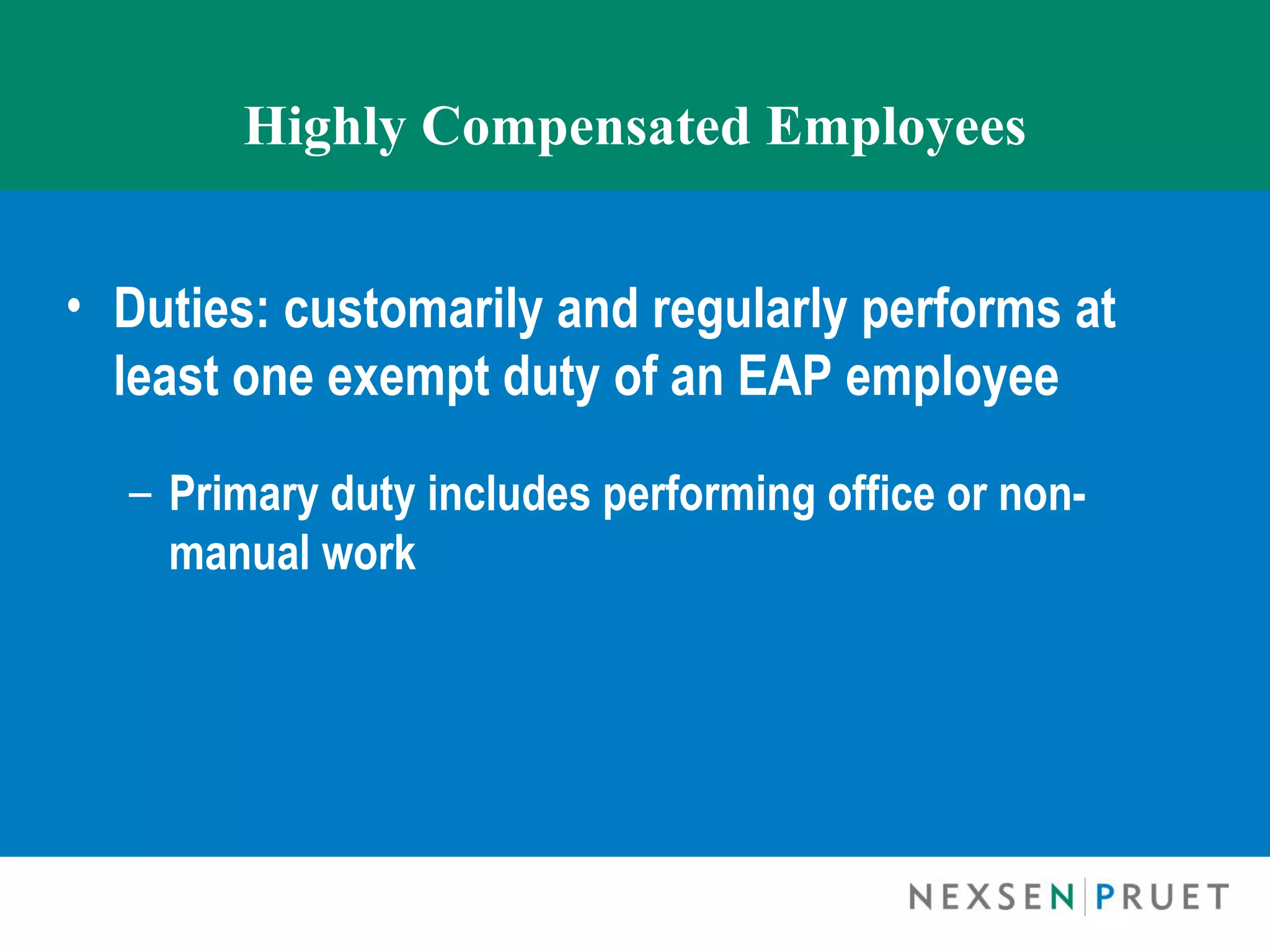 Highly Compensated Employees


• Duties: customarily and regularly performs at
  least one exempt duty of an EAP employee

  – Primary duty includes performing office or non-
    manual work
 