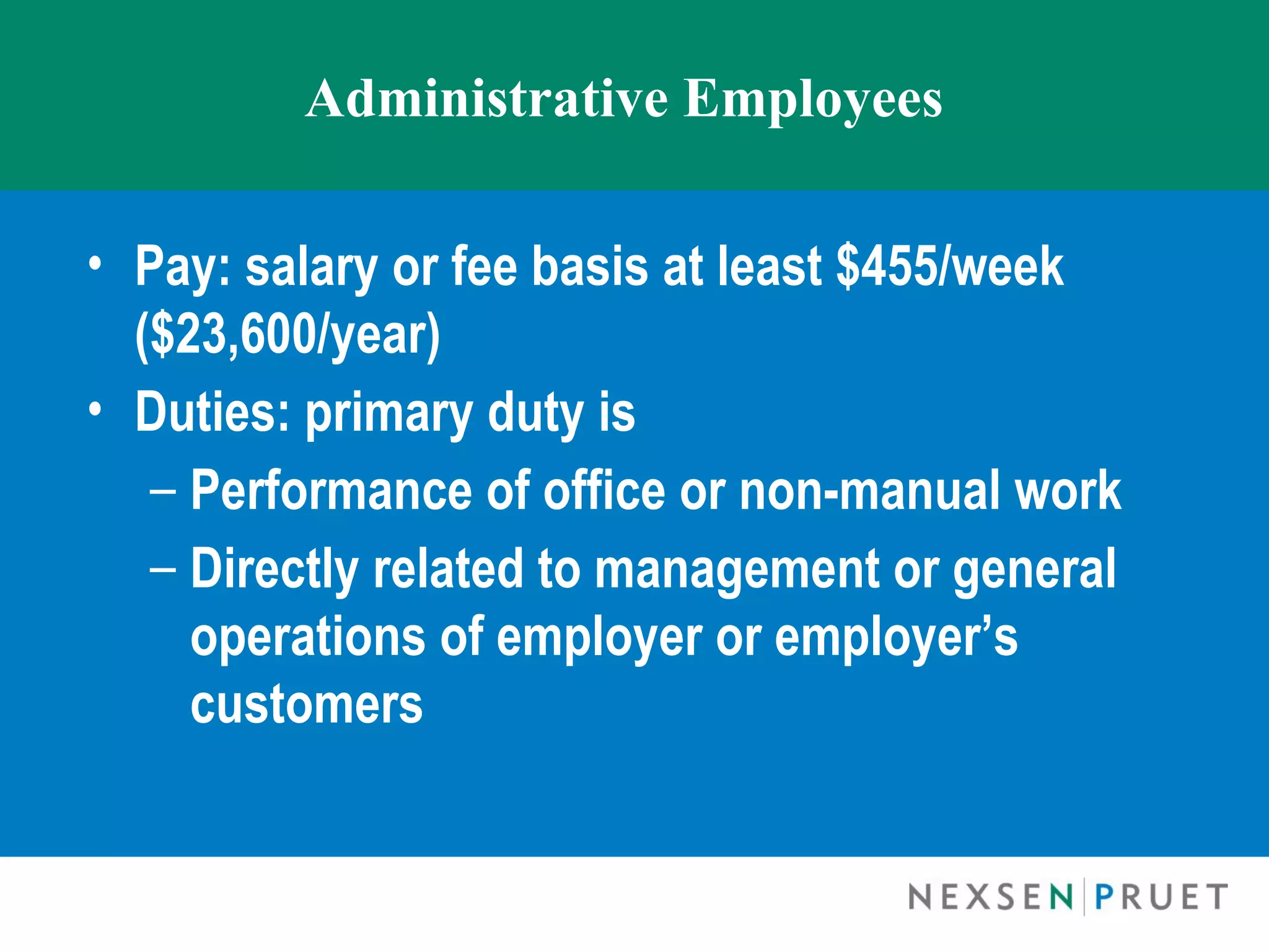 Administrative Employees

• Pay: salary or fee basis at least $455/week
  ($23,600/year)
• Duties: primary duty is
   – Performance of office or non-manual work
   – Directly related to management or general
     operations of employer or employer’s
     customers
 