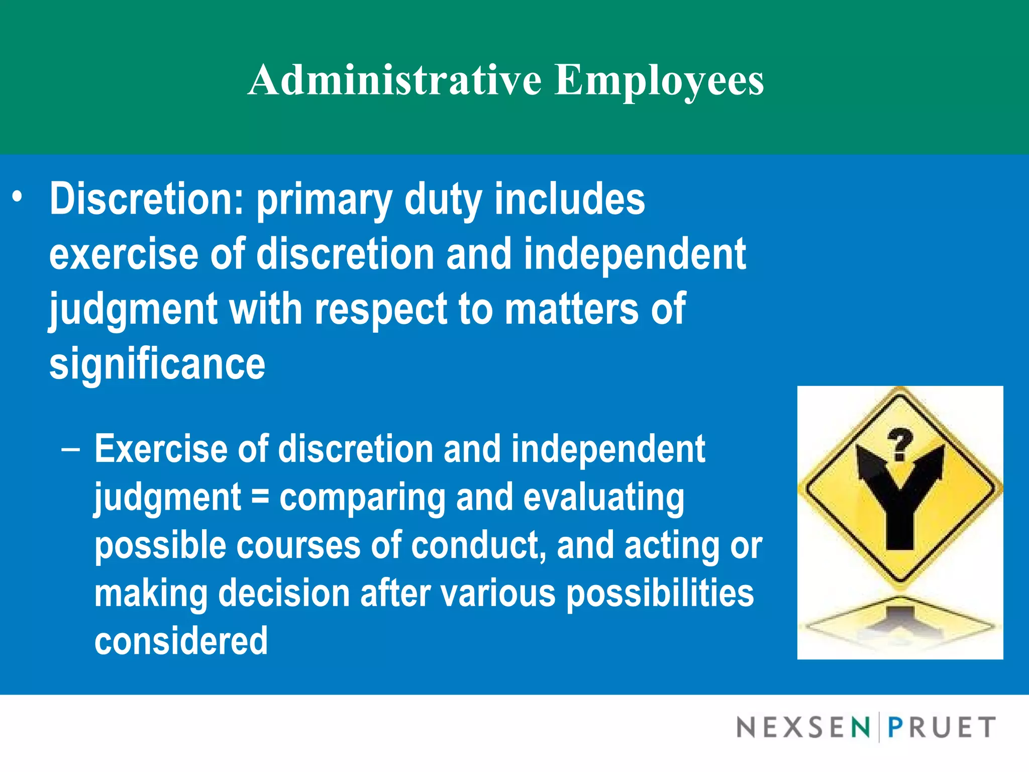 Administrative Employees

• Discretion: primary duty includes
  exercise of discretion and independent
  judgment with respect to matters of
  significance
  – Exercise of discretion and independent
    judgment = comparing and evaluating
    possible courses of conduct, and acting or
    making decision after various possibilities
    considered
 
