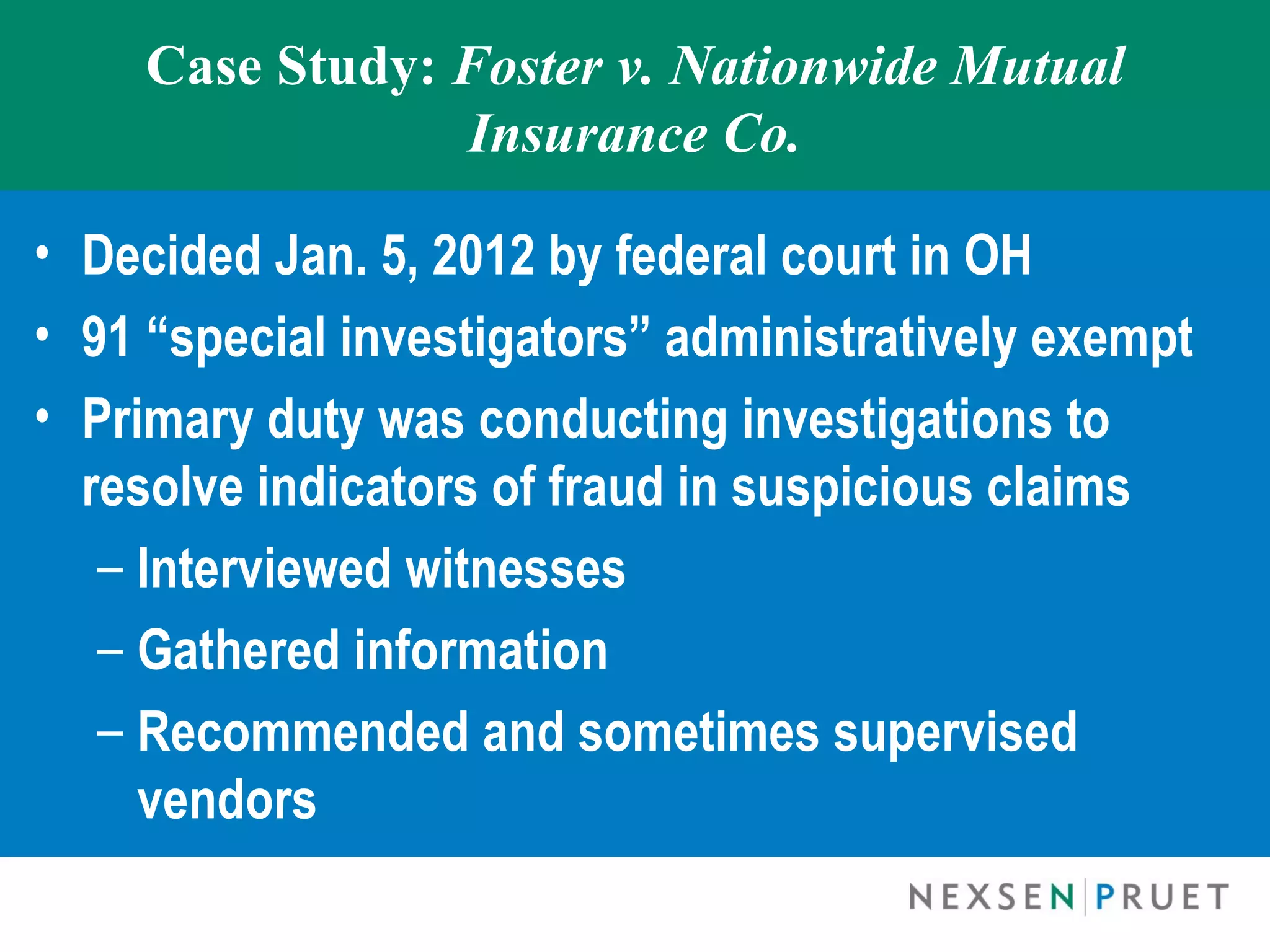 Case Study: Foster v. Nationwide Mutual
                 Insurance Co.

• Decided Jan. 5, 2012 by federal court in OH
• 91 “special investigators” administratively exempt
• Primary duty was conducting investigations to
  resolve indicators of fraud in suspicious claims
   – Interviewed witnesses
   – Gathered information
   – Recommended and sometimes supervised
     vendors
 