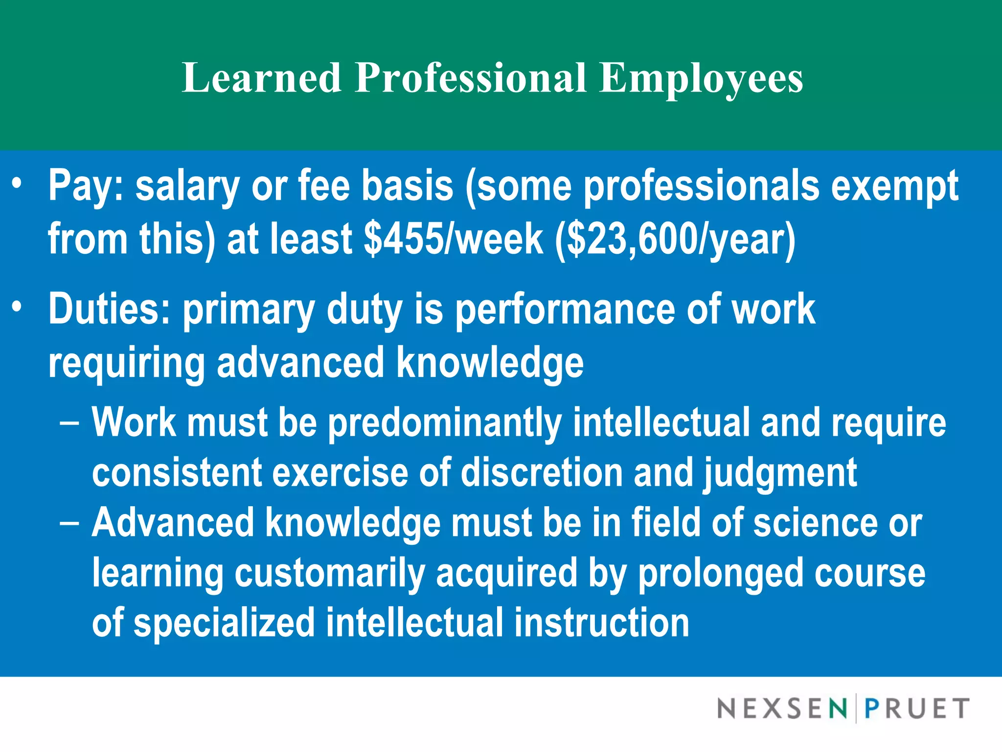 Learned Professional Employees

• Pay: salary or fee basis (some professionals exempt
  from this) at least $455/week ($23,600/year)
• Duties: primary duty is performance of work
  requiring advanced knowledge
  – Work must be predominantly intellectual and require
    consistent exercise of discretion and judgment
  – Advanced knowledge must be in field of science or
    learning customarily acquired by prolonged course
    of specialized intellectual instruction
 