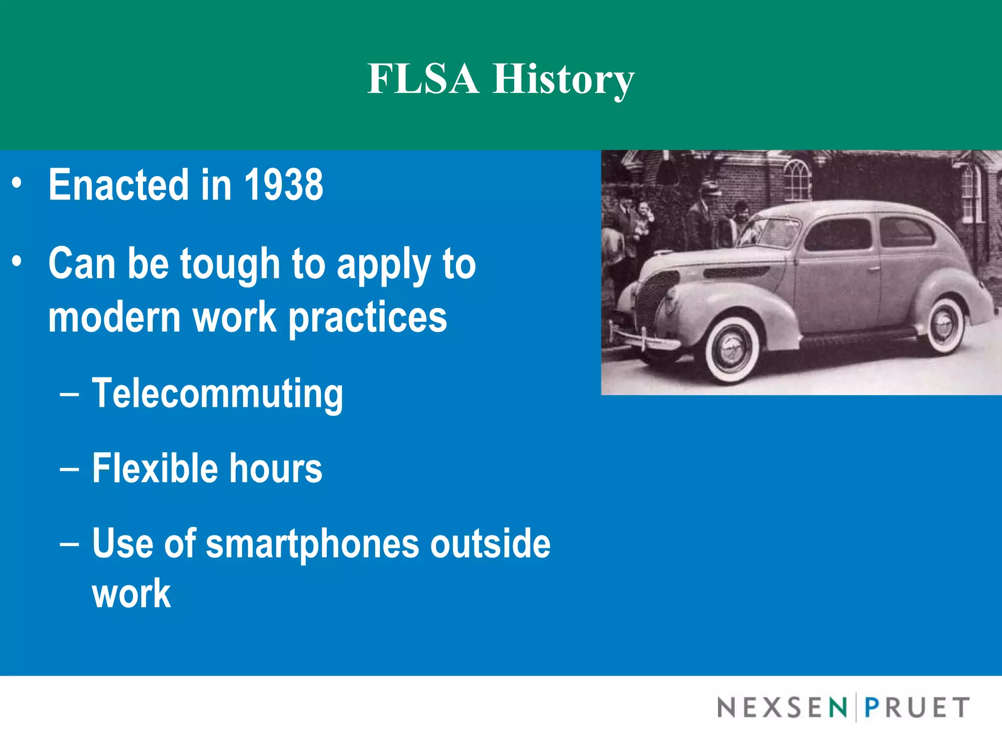 FLSA History

• Enacted in 1938
• Can be tough to apply to
  modern work practices
  – Telecommuting
  – Flexible hours
  – Use of smartphones outside
    work
 