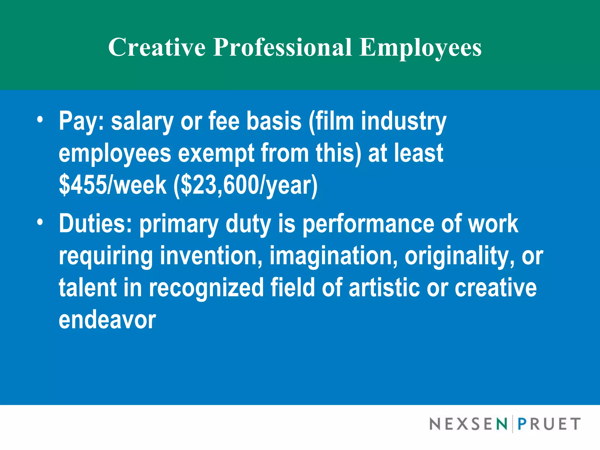 Creative Professional Employees

• Pay: salary or fee basis (film industry
  employees exempt from this) at least
  $455/week ($23,600/year)
• Duties: primary duty is performance of work
  requiring invention, imagination, originality, or
  talent in recognized field of artistic or creative
  endeavor
 