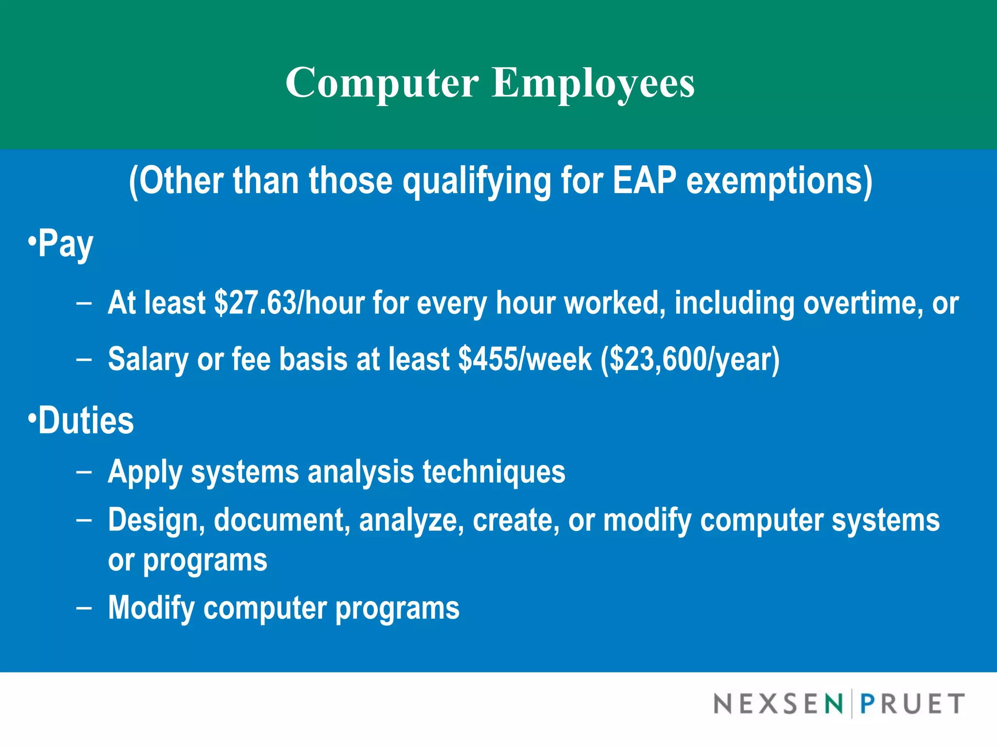 Computer Employees

       (Other than those qualifying for EAP exemptions)
•Pay
   – At least $27.63/hour for every hour worked, including overtime, or
   – Salary or fee basis at least $455/week ($23,600/year)
•Duties
   – Apply systems analysis techniques
   – Design, document, analyze, create, or modify computer systems
     or programs
   – Modify computer programs
 