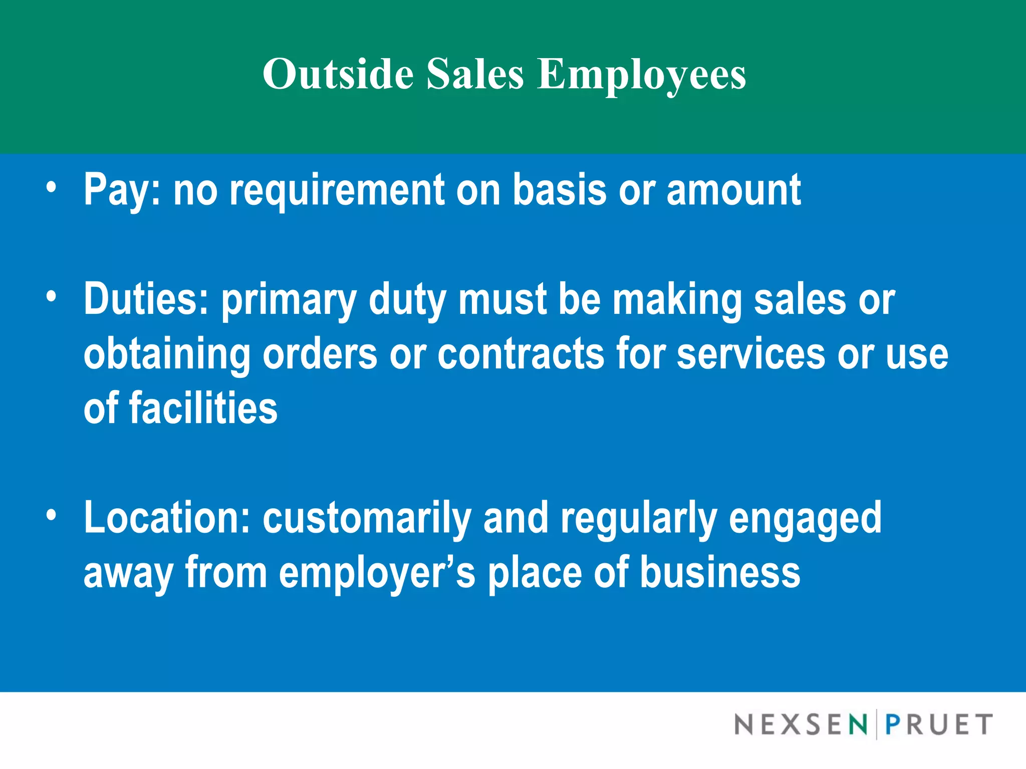 Outside Sales Employees

• Pay: no requirement on basis or amount

• Duties: primary duty must be making sales or
  obtaining orders or contracts for services or use
  of facilities
 
• Location: customarily and regularly engaged
  away from employer’s place of business
 