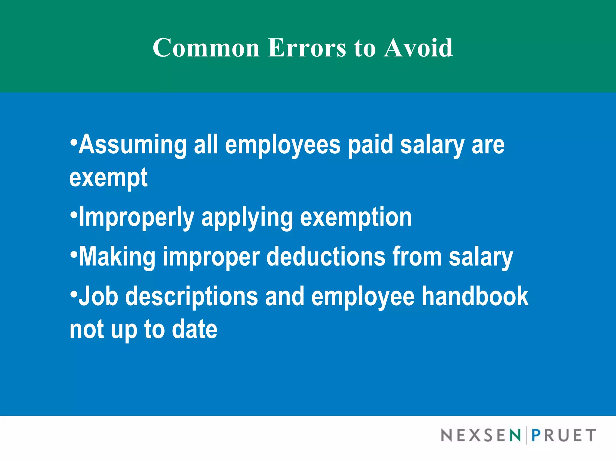 Common Errors to Avoid


•Assuming all employees paid salary are
exempt
•Improperly applying exemption
•Making improper deductions from salary
•Job descriptions and employee handbook
not up to date
 