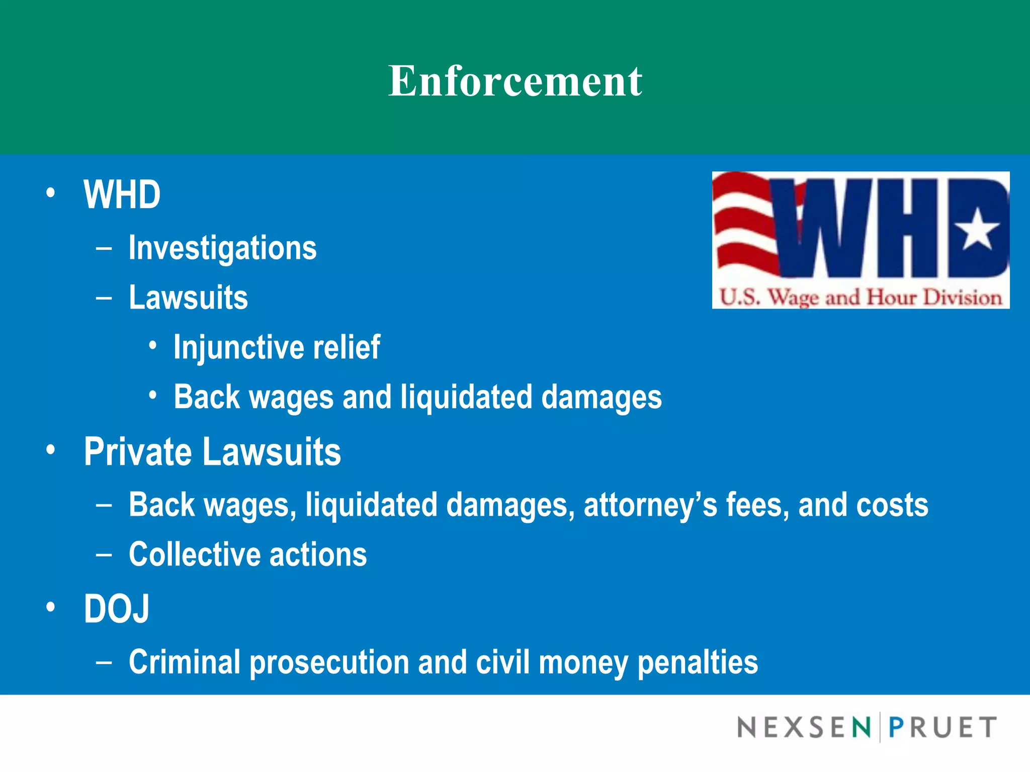 Enforcement

• WHD
   – Investigations
   – Lawsuits
       • Injunctive relief
       • Back wages and liquidated damages
• Private Lawsuits
   – Back wages, liquidated damages, attorney’s fees, and costs
   – Collective actions
• DOJ
   – Criminal prosecution and civil money penalties
 