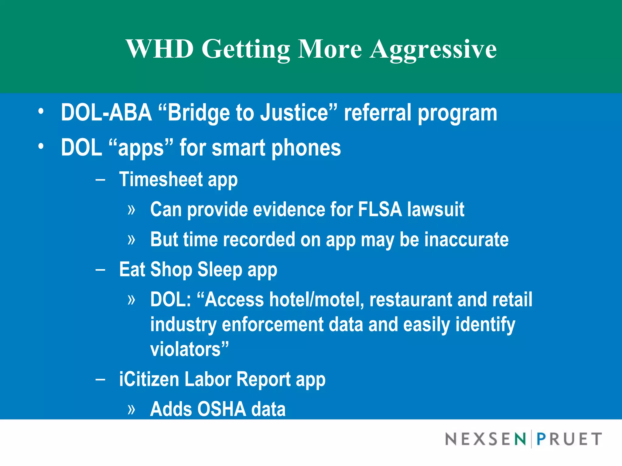 WHD Getting More Aggressive

• DOL-ABA “Bridge to Justice” referral program
• DOL “apps” for smart phones
     – Timesheet app
        » Can provide evidence for FLSA lawsuit
        » But time recorded on app may be inaccurate
     – Eat Shop Sleep app
        » DOL: “Access hotel/motel, restaurant and retail
            industry enforcement data and easily identify
            violators”
     – iCitizen Labor Report app
        » Adds OSHA data
 