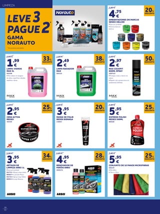 10
11
* Em produtos assinalados.
LIMPEZA
LEVE3
PAGUE2
*
2,99 €
1,99
€
LIMPA-VIDROS
MAX 5L
924108
• Para utilizar em lavagens
de vidros, superfícies vidradas,
espelhos e óticas
3,99 €
2,49
€
LIMPA RADIADOR
MAX
924110
5,95 €
2,97
€
MAX COCKPIT
600ML SPRAY
2097519
• Protege e trata o interior da
viatura
• Repele o pó e proporciona um
acabamento brilhante
5,95 €
4,75
€
AMBIENTADORES DR.MARCUS
SENSO DELUXE
(Preço por produto)
• Aromas diversos
• 50 ml
7,95 €
5,95
€
CONJUNTO DE 10 PANOS MICROFIBRAS
046229
• Microfibra
• 35cm x 35cm
4,95 €
3,95
€
MASSA DE POLIR
REDEX BISNAGA
136953
6,95 €
4,95
€
RENOVADOR DE
FARÓIS ARBO
2020174
3,95 €
2,95
€
CERA ACTIVA
REDEX
393545
7,95 €
5,95
€
EXPRESS POLISH
REDEX 500ML
869160
DESCONTO
33%
DESCONTO
38%
DESCONTO
50%
DESCONTO
20%
DESCONTO
25%
DESCONTO
20%
DESCONTO
28%
DESCONTO
25%
DESCONTO
25%
DESCONTO
34%
GAMA
NORAUTO
5,95 €
3,95
€
ARTIGOS DE
LIMPEZA ARBO 1L
(Preço por produto)
941732 • Spray Limpa Jantes
869027 • Lustrante Pneus
941743 • Spray Limpa Tablier
869031 • Limpa Motores
 