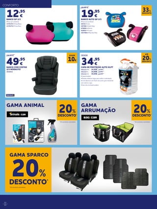 12
13
29,95 €
19,95
€
BANCO AUTO GP 2/3
(Preço por produto)
40352 • Cars
497006 • Hello Kitty
678604 • Minnie
926832 • Frozen
2017864 • Patrulha Pata
12,95
€
BANCO GP 2/3
(Preço por produto)
2170178 • Preto/Rosa
2170179 • Preto/Azul
59,95 €
49,95
€
BANCO COM COSTAS
2/3 NORAUTO
2010523
DESCONTO
33%
GAMA ANIMAL GAMA
ARRUMAÇÃO
DESCONTO*
20%
DESCONTO*
20%
* Em produtos assinalados. * Em produtos assinalados.
CONFORTO
GAMA SPARCO
DESCONTO*
20%
* Em produtos assinalados.
POUPE
10€
DESDE
34,95
€
CAPA DE PROTEÇÃO AUTO XLPT
551111 • M	 34,95€	39,95€
551112 • L 	 34,95€	39,95€
551112 • H 	 39,95€ 	49,95€
• Impermeáveis
• Bandas elásticas largas para melhor sustentação
• Com abertura com fecho de correr para entrar/sair
sem retirar a capa
• Saco de arrumação prático
DESCONTO
20%
ATÉ
 