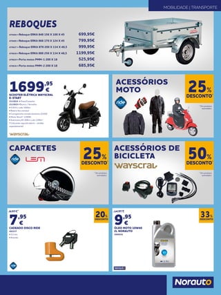 DESCONTO*
25%
DESCONTO*
25%
DESCONTO*
50%
* Em produtos
assinalados.
* Em produtos
assinalados.
* Em produtos
assinalados.
ACESSÓRIOS
MOTO
CAPACETES ACESSÓRIOS DE
BICICLETA
MOBILIDADE | TRANSPORTE
REBOQUES
1699,95
€
SCOOTER ELÉTRICA WAYSCRAL
E-START
2133814 • Preto/Castanho
2133815 • Branco / Vermelho
• 0,50 € a cada 100/km
• Bateria lítio extraível
• Carregamento tomada doméstica (220V)
• Motor Bosch® 1200W
• Autonomia 40-60Km e até 120Km*
(*Colocando segunda bateria - vendida
separadamente)
DESCONTO
20%
DESCONTO
33%
9,95 €
7,95
€
CADEADO DISCO RIDE
492537
• 5,5 mm
• Amarelo
14,95 €
9,95
€
ÓLEO MOTO 10W40
2L NORAUTO
2006936
479494 • Reboque ERKA 848 156 X 100 X 45 	 699,95€
479495 • Reboque ERKA 868 170 X 124 X 45	 799,95€
479627 • Reboque ERKA 878 200 X 134 X 48,5	 999,95€
479628 • Reboque ERKA 888 256 X 134 X 48,5	 1199,95€
479629 • Porta motos PMM-1 200 X 18	 525,95€
479630 • Porta motos PMM-2 200 X 18	 685,95€
 