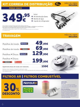 4
5
Pastilhas incluem indicador de desgaste se aplicado de origem.
Para veículos com cilindrada igual ou superior a 2.0 cc o preço está disponível sob consulta num centro Norauto.
Ver condições em loja.
349,95
€
	Inclui:
	 Kit distribuição Gates
	 Bomba de água
	 Líquido de refrigeração
Pastilhas de travão . . . . . . . . .  49,95€
Pastilhas de travão . . . . . . . .  69,95€
Pastilhas + Discos . . . . .  129,95€
Pastilhas + Discos
. . . . . . . . . . . . . . .  199,95€
Suplemento discos de travão com rolamento . . . . . . . . . . . . . . . . . . . . .  150€
TRAVAGEM
FILTROS AR | FILTROS COMBUSTÍVEL
MÃO DE OBRA
INCLUÍDA
KIT CORREIA DE DISTRIBUIÇÃO
PREÇO ÚNICO
MÃO DE OBRA
INCLUÍDA
Inclui montagem, kit distribuição Gates, bomba de água e líquido de refrigeração.
Os construtores recomendam a substituição do kit de distribuição entre os 80.000 e os 240.000 Km ou a cada 5/10 anos*.
Não respeitar esta recomendação poderá originar danos graves no motor ou mesmo a sua quebra.  
* Dependendo da marca e modelo o período pode ser superior ou inferior.
Para veículos com cilindrada igual ou superior a 2.0 cc o preço está disponível sob consulta num centro Norauto.
Ver condições em loja.
SABIA QUE…
Filtro de ar
Os filtros do ar devem ser trocados
regularmente, pois o filtro sujo impede
a entrada de ar no motor, diminuindo a
vida útil do mesmo.
Filtro de combustível
Os filtros do combustível garantem
que as partículas de impurezas e a água
contida no combustível não danifiquem
o motor, protegendo o mesmo contra o
desgaste e corrosão de forma a manter
o bom funcionamento, diminuindo os
custos de manutenção.
DESCONTO
30%
 