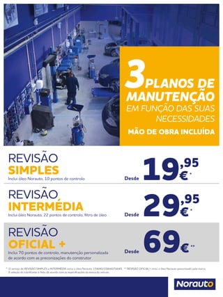 * O serviço de REVISÃO SIMPLES e INTERMÉDIA inclui o óleo Norauto 15W40/10W40/5W40. ** REVISÃO OFICIAL+ inclui o óleo Norauto preconizado pela marca.
	 A seleção do lubrificante é feito de acordo com as especificações da marca do veículo.
REVISÃO
SIMPLESInclui óleo Norauto, 10 pontos de controlo
REVISÃO
OFICIAL +Inclui 70 pontos de controlo, manutenção personalizada
de acordo com as preconizações do construtor
REVISÃO
INTERMÉDIAInclui óleo Norauto, 22 pontos de controlo, filtro de óleo 29,95
€*
Desde
19,95
€*
Desde
69€**
Desde
3PLANOS DE
MANUTENÇÃO
EM FUNÇÃO DAS SUAS
NECESSIDADES
MÃO DE OBRA INCLUÍDA
 