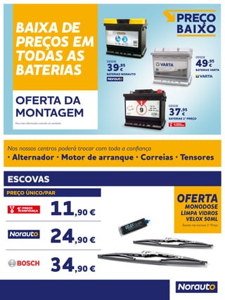 OFERTA
MONODOSE
LIMPA VIDROS
VELOX 50ML
Exceto nas escovas 1º Preço
ESCOVAS
Nos nossos centros poderá trocar com toda a confiança
· Alternador · Motor de arranque · Correias · Tensores
PREÇO ÚNICO/PAR
11,90 €
24,90 €
34,90 €
BAIXA DE
PREÇOS EM
TODAS AS
BATERIAS
OFERTA DA
MONTAGEM
Para mais informações consulte um vendedor.
DESDE
37,95
€
BATERIAS 1º PREÇO
DESDE
39,95
€
BATERIAS NORAUTO
DESDE
49,95
€
BATERIAS VARTA
 