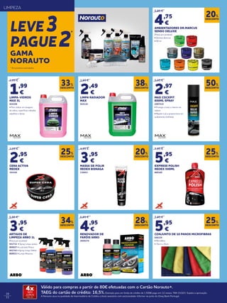 10
11
* Em produtos assinalados.
LIMPEZA
LEVE3
PAGUE2
*
2,99 €
1,99
€
LIMPA-VIDROS
MAX 5L
924108
• Para utilizar em lavagens
de vidros, superfícies vidradas,
espelhos e óticas
3,99 €
2,49
€
LIMPA RADIADOR
MAX
924110
5,95 €
2,97
€
MAX COCKPIT
600ML SPRAY
2097519
• Protege e trata o interior da
viatura
• Repele o pó e proporciona um
acabamento brilhante
5,95 €
4,75
€
AMBIENTADORES DR.MARCUS
SENSO DELUXE
(Preço por produto)
• Aromas diversos
• 50 ml
7,95 €
5,95
€
CONJUNTO DE 10 PANOS MICROFIBRAS
046229
• Microfibra
• 35cm x 35cm
4,95 €
3,95
€
MASSA DE POLIR
REDEX BISNAGA
136953
6,95 €
4,95
€
RENOVADOR DE
FARÓIS ARBO
2020174
3,95 €
2,95
€
CERA ACTIVA
REDEX
393545
7,95 €
5,95
€
EXPRESS POLISH
REDEX 500ML
869160
DESCONTO
33%
DESCONTO
38%
DESCONTO
50%
DESCONTO
20%
DESCONTO
25%
DESCONTO
20%
DESCONTO
28%
DESCONTO
25%
DESCONTO
25%
DESCONTO
34%
GAMA
NORAUTO
5,95 €
3,95
€
ARTIGOS DE
LIMPEZA ARBO 1L
(Preço por produto)
941732 • Spray Limpa Jantes
869027 • Lustrante Pneus
941743 • Spray Limpa Tablier
869031 • Limpa Motores
Válido para compras a partir de 80€ efetuadas com o Cartão Norauto+.
TAEG do cartão de crédito: 16,5%.Exemplo para um limite de crédito de 1.500€ pago em 12 meses. TAN 15,02%. Sujeito a aprovação.
A Norauto atua na qualidade de Intermediário de Crédito a título acessório com exclusividade. Informe-se junto do Oney Bank Portugal.
4xSEM
JUROS
TAN: 0%
 