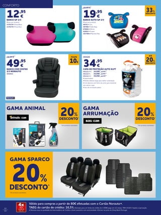 12
13
29,95 €
19,95
€
BANCO AUTO GP 2/3
(Preço por produto)
40352 • Cars
497006 • Hello Kitty
678604 • Minnie
926832 • Frozen
2017864 • Patrulha Pata
12,95
€
BANCO GP 2/3
(Preço por produto)
2170178 • Preto/Rosa
2170179 • Preto/Azul
59,95 €
49,95
€
BANCO COM COSTAS
2/3 NORAUTO
2010523
DESCONTO
33%
GAMA ANIMAL GAMA
ARRUMAÇÃO
DESCONTO*
20%
DESCONTO*
20%
* Em produtos assinalados. * Em produtos assinalados.
CONFORTO
GAMA SPARCO
DESCONTO*
20%
* Em produtos assinalados.
POUPE
10€
DESDE
34,95
€
CAPA DE PROTEÇÃO AUTO XLPT
551111 • M	 34,95€	39,95€
551112 • L 	 34,95€	39,95€
551112 • H 	 39,95€ 	49,95€
• Impermeáveis
• Bandas elásticas largas para melhor sustentação
• Com abertura com fecho de correr para entrar/sair
sem retirar a capa
• Saco de arrumação prático
DESCONTO
20%
ATÉ
Válido para compras a partir de 80€ efetuadas com o Cartão Norauto+.
TAEG do cartão de crédito: 16,5%.Exemplo para um limite de crédito de 1.500€ pago em 12 meses. TAN 15,02%. Sujeito a aprovação.
A Norauto atua na qualidade de Intermediário de Crédito a título acessório com exclusividade. Informe-se junto do Oney Bank Portugal.
4xSEM
JUROS
TAN: 0%
 