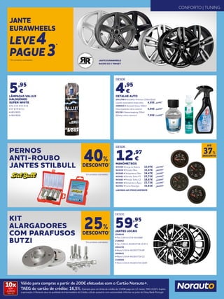 DESDE
4,95
€
DETALHE AUTO
2031798 • Kristalklar Premium 250ml (DLV)
Líquido reservatório limpa vidro 	 4,95€	6,95€
2096926 • Nextzett Eistau 500ml
Descongelante vidros exterior	 4,95€	6,95€
65136 • Glasversieglung 200ml
(Selante vidros exterior) 	 7,95€ 	11,95€
DESDE
12,97
€
MANÓMETROS
943949 • Carga de Bateria	 12,97€	19,95€
943639 • Pressão Óleo 	 32,47€	49,95€
943640 • Temperatura Óleo 	 24,47€ 	 34,95€
943641 • Pressão Turbo PT 	 22,72€ 	 34,95€
943642 • Pressão Turbo CZ 	 18,87€ 	 29,95€
943643 • Temperatura Água 	 22,72€ 	 34,95€
943951 • Conta Rotações 	 32,81€ 	 44,95€
LIMITADO AO STOCK EXISTENTE
PERNOS
ANTI-ROUBO
JANTES STILBULL
KIT
ALARGADORES
COM PARAFUSOS
BUTZI
DESCONTO*
40%
DESCONTO*
25%
* Em produtos assinalados.
* Em produtos assinalados.
JANTE EURAWHEELS
RACER ICE E TARGET
JANTE
EURAWHEELS
LEVE4
PAGUE3
*
* Em produtos assinalados.
CONFORTO | TUNING
5,95
€
LÂMPADAS VALLUX
HALOGÉNEO
SUPER WHITE
• Par • H1 • H3 • H4
• H7 • H9 • H11
• HB3/9005
• HB4/9006
DESCONTO
37%
ATÉ
DESDE
59,95
€
JANTES LOCAIS
2048040
• Faro 5.5X14 ET38 4X100BP
2146062
• Faro 5.5X14 4X100 ET38 CZ 67.1
2062256
• Miami 5.5X14 4X100 ET38 BP
2066661
• Miami 5.5X14 4X100 ET38 CZ
2146066
• Miami 5.5X14 4X100 ET38 GRAF
Válido para compras a partir de 200€ efetuadas com o Cartão Norauto+.
TAEG do cartão de crédito: 16,5%. Exemplo para um limite de crédito de 1.500€ pago em 12 meses. TAN 15,02%. Sujeito
a aprovação. A Norauto atua na qualidade de Intermediário de Crédito a título acessório com exclusividade. Informe-se junto do Oney Bank Portugal.
10xSEM
JUROS
TAN: 0%
 