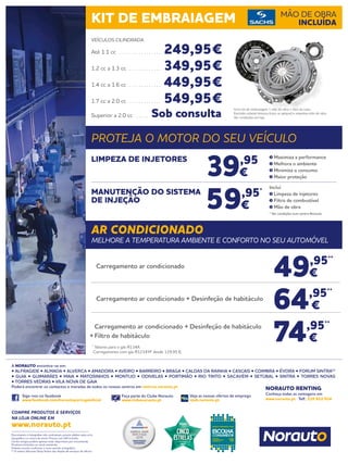 Documento e fotografias não contratuais, preços válidos salvo erro
tipográfico ou rutura de stock. Preços com IVA incluído.
Certos artigos podem apenas estar disponíveis por encomenda.
Produtos limitados ao stock existente.
Folheto escrito conforme o novo acordo ortográfico.
(1)
O centro Norauto Shop Sintra não dispõe de serviços de oficina.
Siga-nos no facebook
www.facebook.com/norautoportugaloficial
Faça parte do Clube Norauto
www.clubenorauto.pt
Veja as nossas ofertas de emprego
njob.norauto.pt
COMPRE PRODUTOS E SERVIÇOS
NA LOJA ONLINE EM
www.norauto.pt
Conheça todas as vantagens em
www.norauto.pt · Telf.: 210 922 014
A NORAUTO encontra-se em:
• ALFRAGIDE • ALMADA • ALVERCA • AMADORA • AVEIRO • BARREIRO • BRAGA • CALDAS DA RAINHA • CASCAIS • COIMBRA • ÉVORA • FORUM SINTRA(1)
• GUIA • GUIMARÃES • MAIA • MATOSINHOS • MONTIJO • ODIVELAS • PORTIMÃO • RIO TINTO • SACAVÉM • SETÚBAL • SINTRA • TORRES NOVAS
• TORRES VEDRAS • VILA NOVA DE GAIA
Poderá encontrar os contactos e moradas de todos os nossos centros em centros.norauto.pt
NORAUTO RENTING
KIT DE EMBRAIAGEM MÃO DE OBRA
INCLUÍDA
PROTEJA O MOTOR DO SEU VEÍCULO
AR CONDICIONADO
MELHORE A TEMPERATURA AMBIENTE E CONFORTO NO SEU AUTOMÓVEL
39,95
€
59,95*
€
LIMPEZA DE INJETORES
MANUTENÇÃO DO SISTEMA
DE INJEÇÃO
Maximiza a performance
Melhora o ambiente
Minimiza o consumo
Maior proteção
Inclui
Limpeza de injetores
Filtro de combustível
Mão de obra
* Ver condições num centro Norauto
49,95**
€
64,95**
€
74,95**
€
Carregamento ar condicionado
	 Carregamento ar condicionado + Desinfeção de habitáculo
	 Carregamento ar condicionado + Desinfeção de habitáculo
+	Filtro de habitáculo
**
Valores para o gás R134A.
	 Carregamento com gás R1234YF desde 129,95 €.
VEÍCULOS CILINDRADA
Até 1.1 cc . . . . . . . . . . . . . . . . . . 249,95€
1.2 cc a 1.3 cc . . . . . . . . . . . . . . 349,95€
1.4 cc a 1.6 cc . . . . . . . . . . . . . . 449,95€
1.7 cc a 2.0 cc . . . . . . . . . . . . . . 549,95€
Superior a 2.0 cc . . . . . . Sob consulta
Inclui kit de embraiagem + mão de obra + óleo da caixa.
Excluído volante bimassa (caso se aplique) e respetiva mão de obra.
Ver condições em loja.
 