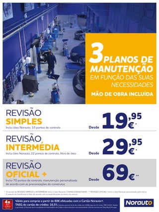 Válido para compras a partir de 80€ efetuadas com o Cartão Norauto+.
TAEG do cartão de crédito: 16,5%.Exemplo para um limite de crédito de 1.500€ pago em 12 meses. TAN 15,02%. Sujeito
a aprovação. A Norauto atua na qualidade de Intermediário de Crédito a título acessório com exclusividade. Informe-se junto do Oney Bank Portugal.
4xSEM
JUROS
TAN: 0%
* O serviço de REVISÃO SIMPLES e INTERMÉDIA inclui o óleo Norauto 15W40/10W40/5W40. ** REVISÃO OFICIAL+ inclui o óleo Norauto preconizado pela marca.
	 A seleção do lubrificante é feito de acordo com as especificações da marca do veículo.
REVISÃO
SIMPLESInclui óleo Norauto, 10 pontos de controlo
REVISÃO
OFICIAL +Inclui 70 pontos de controlo, manutenção personalizada
de acordo com as preconizações do construtor
REVISÃO
INTERMÉDIAInclui óleo Norauto, 22 pontos de controlo, filtro de óleo 29,95
€*
Desde
19,95
€*
Desde
69€**
Desde
3PLANOS DE
MANUTENÇÃO
EM FUNÇÃO DAS SUAS
NECESSIDADES
MÃO DE OBRA INCLUÍDA
 