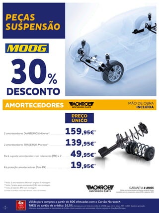 6
7
AMORTECEDORES MÃO DE OBRA
INCLUÍDA
2 amortecedores DIANTEIROS Monroe® . . . . . . . . . . . . . 159,95€
(1)
2 amortecedores TRASEIROS Monroe® . . . . . . . . . . . . . . 139,95€
(1)
Pack suporte amortecedor com rolamento (MK) x 2 . . . . . . .  49,95€
(2)
Kit proteção amortecedores (Fole PK) . . . . . . . . . . . . . . . . . . . .  19,95€
(3)
(1)
Inclui: 2 amortecedores Monroe® originais + montagem. 
(2)
Inclui 2 pratos apoio amortecedor (MK) com montagem. 
(3)
Inclui 2 batentes (PK) com montagem.
Consulte as condições num centro Norauto, junto a um vendedor.
PREÇO
ÚNICO
Válido para compras a partir de 80€ efetuadas com o Cartão Norauto+.
TAEG do cartão de crédito: 16,5%.Exemplo para um limite de crédito de 1.500€ pago em 12 meses. TAN 15,02%. Sujeito a aprovação.
A Norauto atua na qualidade de Intermediário de Crédito a título acessório com exclusividade. Informe-se junto do Oney Bank Portugal.
4xSEM
JUROS
TAN: 0%
Válida se os amortecedores Monroe originais forem
montados com os respectivos pratos (MK) e batentes (PK)
GARANTIA 4 ANOS
DESCONTO
30%
PEÇAS
SUSPENSÃO
 