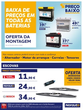 OFERTA
MONODOSE
LIMPA VIDROS
VELOX 50ML
Exceto nas escovas 1º Preço
ESCOVAS
Nos nossos centros poderá trocar com toda a confiança
· Alternador · Motor de arranque · Correias · Tensores
PREÇO ÚNICO/PAR
Válido para compras a partir de 200€ efetuadas com o Cartão Norauto+.
TAEG do cartão de crédito: 16,5%. Exemplo para um limite de crédito de 1.500€ pago em 12 meses. TAN 15,02%. Sujeito
a aprovação. A Norauto atua na qualidade de Intermediário de Crédito a título acessório com exclusividade. Informe-se junto do Oney Bank Portugal.
10xSEM
JUROS
TAN: 0%
11,90 €
24,90 €
34,90 €
BAIXA DE
PREÇOS EM
TODAS AS
BATERIAS
OFERTA DA
MONTAGEM
Para mais informações consulte um vendedor.
DESDE
37,95
€
BATERIAS 1º PREÇO
DESDE
39,95
€
BATERIAS NORAUTO
DESDE
49,95
€
BATERIAS VARTA
 